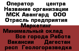 Оператор Call-центра › Название организации ­ МСК Авангард, ООО › Отрасль предприятия ­ Маркетинг › Минимальный оклад ­ 30 000 - Все города Работа » Вакансии   . Дагестан респ.,Геологоразведка п.